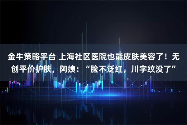 金牛策略平台 上海社区医院也能皮肤美容了！无创平价护肤，阿姨：“脸不泛红，川字纹没了”