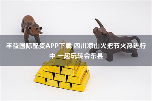丰益国际配资APP下载 四川凉山火把节火热进行中 一起玩转会东县